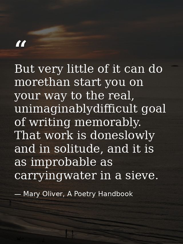 But very little of it can do morethan start you on your way to the real, unimaginablydifficult goal of writing memorably — Mary Oliver, A Poetry Handbook