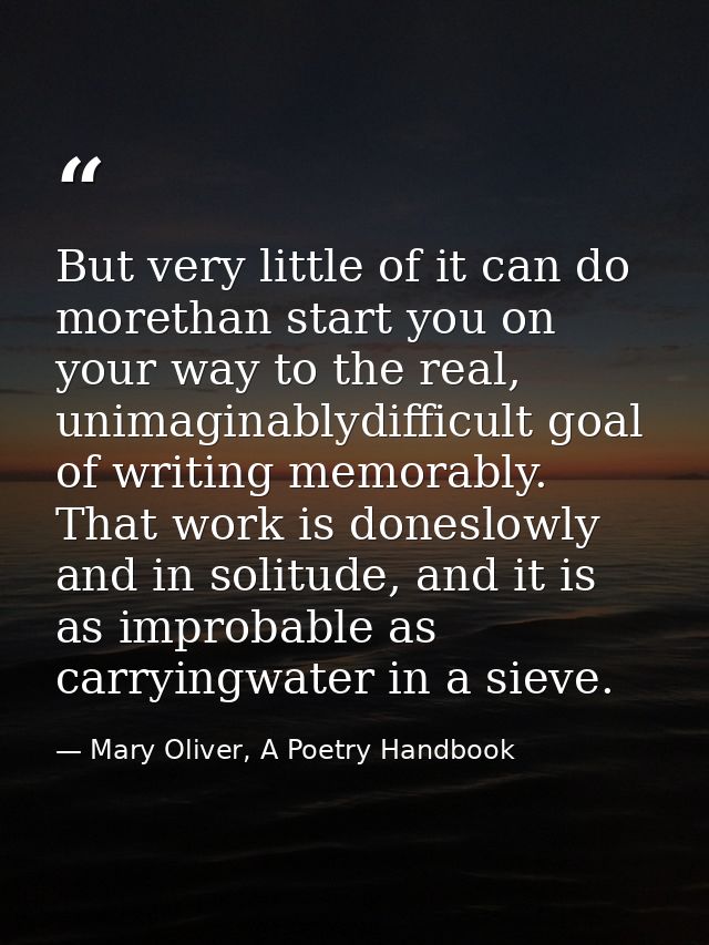 But very little of it can do morethan start you on your way to the real, unimaginablydifficult goal of writing memorably — Mary Oliver, A Poetry Handbook