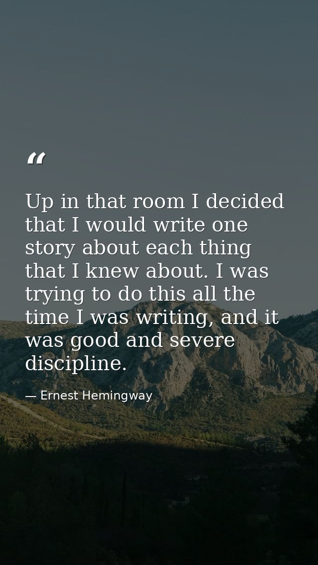 Up in that room I decided that I would write one story about each thing that I knew about. I was trying to do this all t — Ernest Hemingway