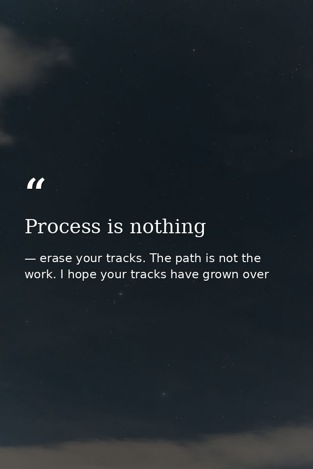 Process is nothing — erase your tracks. The path is not the work. I hope your tracks have grown over