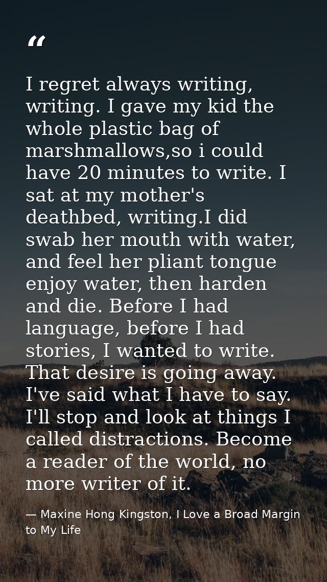 I regret always writing, writing. I gave my kid the whole plastic bag of marshmallows,so i could have 20 minutes to writ — Maxine Hong Kingston, I Love a Broad Margin to My Life