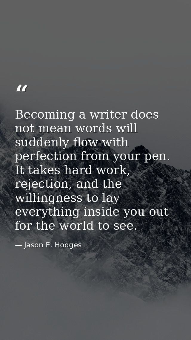 Becoming a writer does not mean words will suddenly flow with perfection from your pen. It takes hard work, rejection, a — Jason E. Hodges