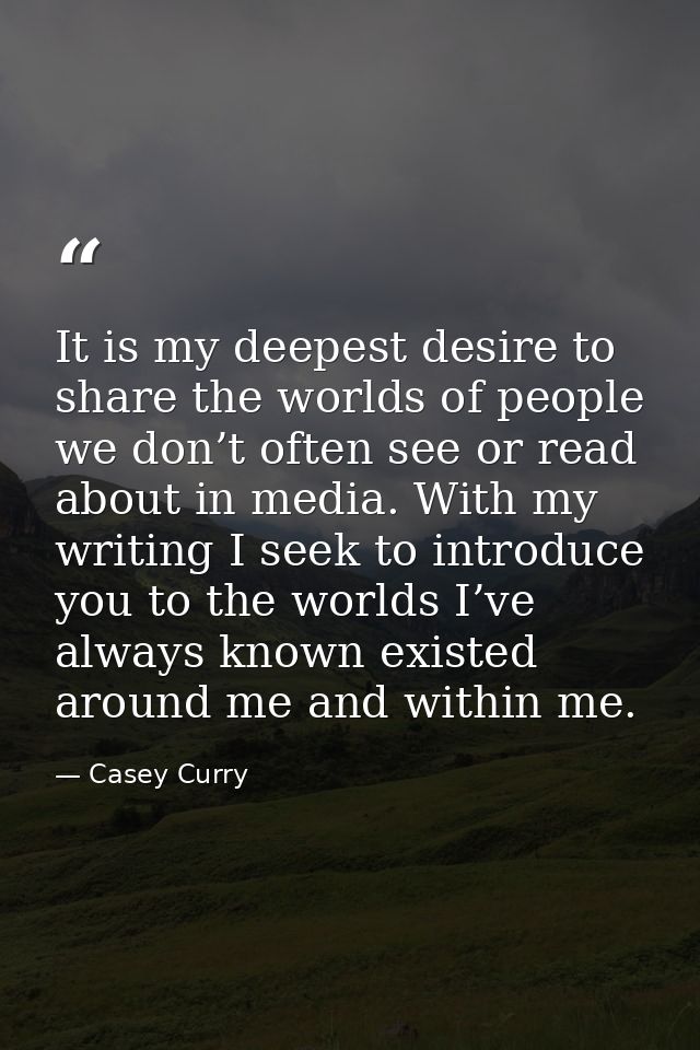 It is my deepest desire to share the worlds of people we don’t often see or read about in media. With my writing I seek  — Casey Curry