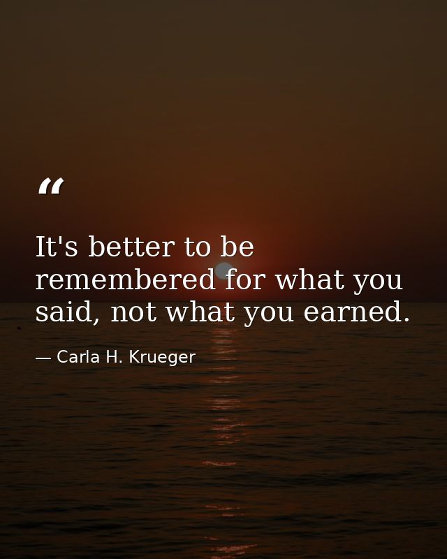 It's better to be remembered for what you said, not what you earned. — Carla H. Krueger
