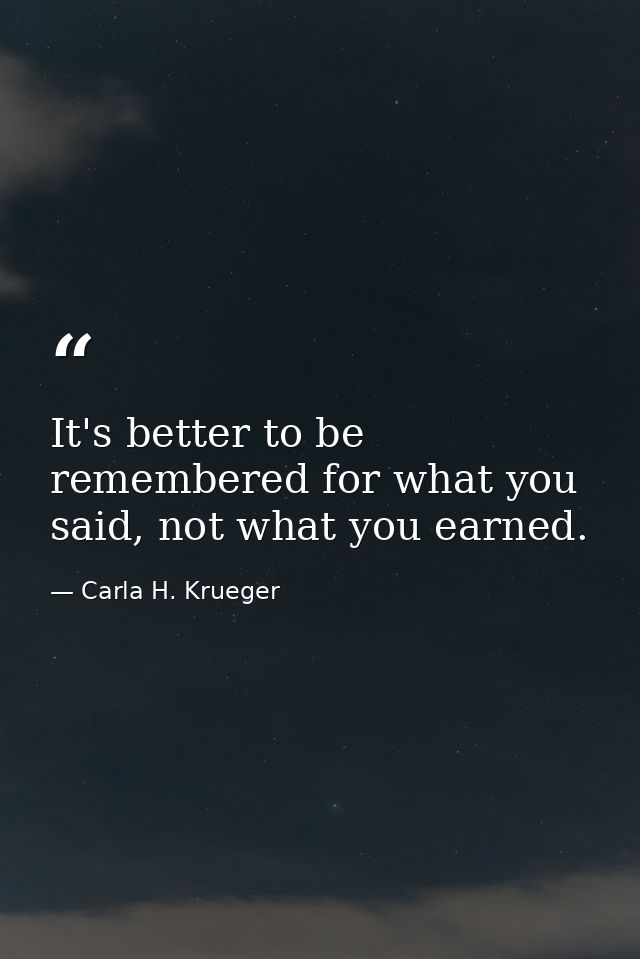 It's better to be remembered for what you said, not what you earned. — Carla H. Krueger