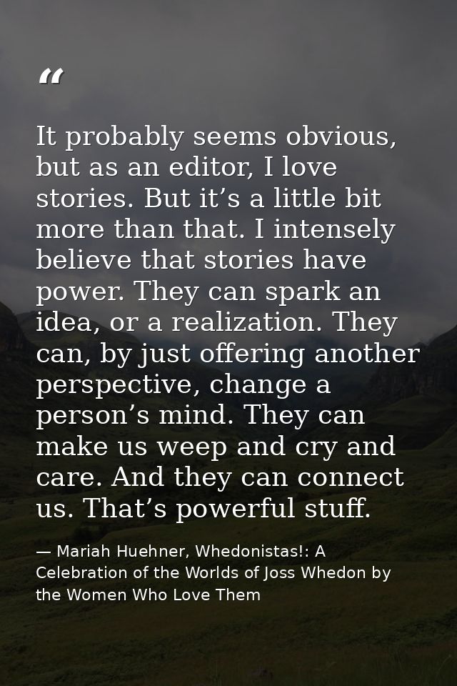 It probably seems obvious, but as an editor, I love stories. But it’s a little bit more than that. I intensely believe t — Mariah Huehner, Whedonistas!: A Celebration of the Worlds of Joss Whedon by the Women Who Love Them