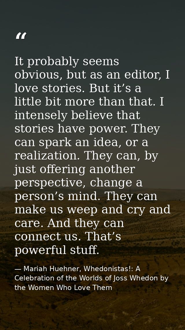 It probably seems obvious, but as an editor, I love stories. But it’s a little bit more than that. I intensely believe t — Mariah Huehner, Whedonistas!: A Celebration of the Worlds of Joss Whedon by the Women Who Love Them