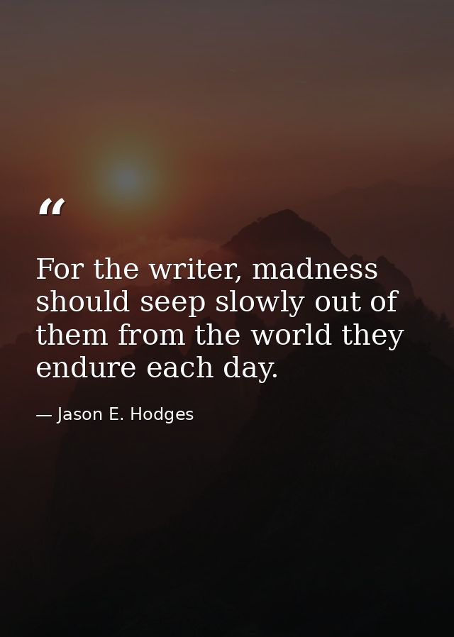 For the writer, madness should seep slowly out of them from the world they endure each day. — Jason E. Hodges