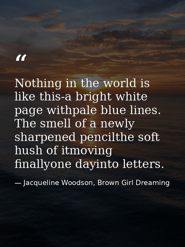 Nothing in the world is like this-a bright white page withpale blue lines. The smell of a newly sharpened pencilthe soft — Jacqueline Woodson, Brown Girl Dreaming