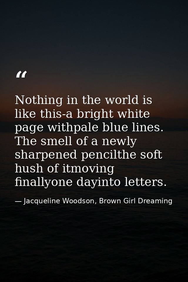 Nothing in the world is like this-a bright white page withpale blue lines. The smell of a newly sharpened pencilthe soft — Jacqueline Woodson, Brown Girl Dreaming