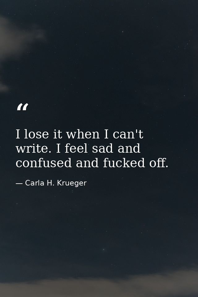 I lose it when I can't write. I feel sad and confused and fucked off. — Carla H. Krueger