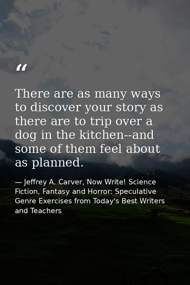 There are as many ways to discover your story as there are to trip over a dog in the kitchen--and some of them feel abou — Jeffrey A. Carver, Now Write! Science Fiction, Fantasy and Horror: Speculative Genre Exercises from Today's Best Writers and Teachers