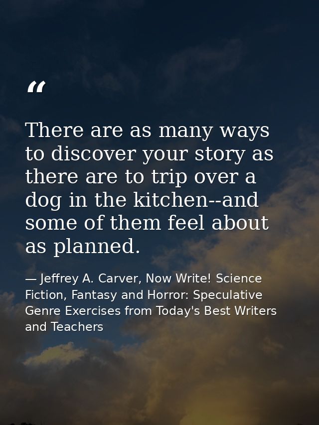 There are as many ways to discover your story as there are to trip over a dog in the kitchen--and some of them feel abou — Jeffrey A. Carver, Now Write! Science Fiction, Fantasy and Horror: Speculative Genre Exercises from Today's Best Writers and Teachers