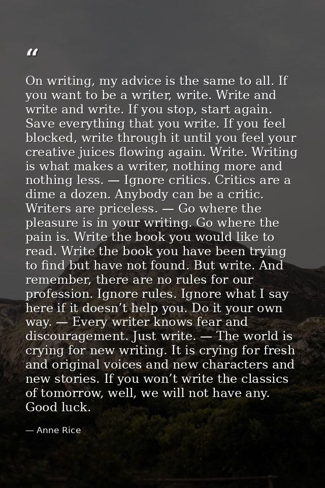 On writing, my advice is the same to all. If you want to be a writer, write. Write and write and write. If you stop, sta — Anne Rice