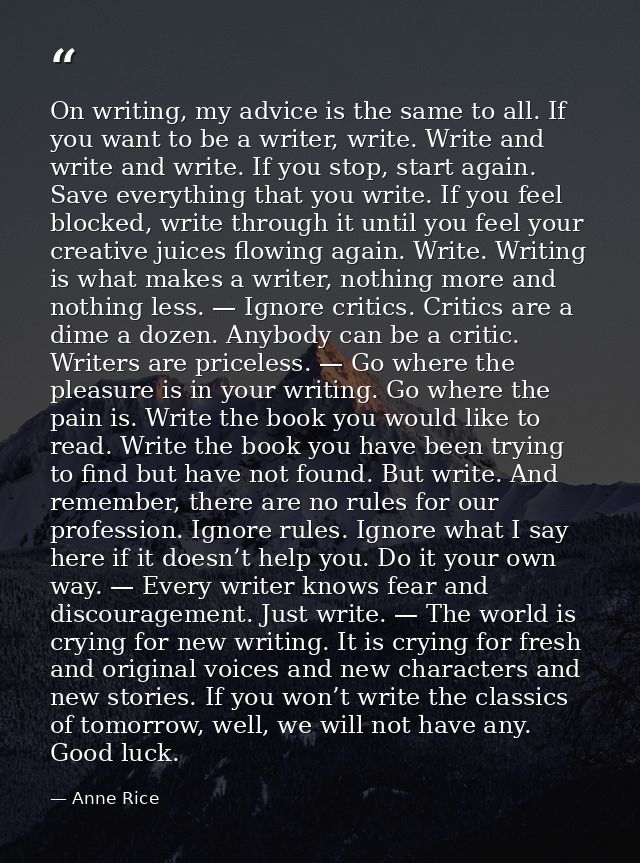 On writing, my advice is the same to all. If you want to be a writer, write. Write and write and write. If you stop, sta — Anne Rice