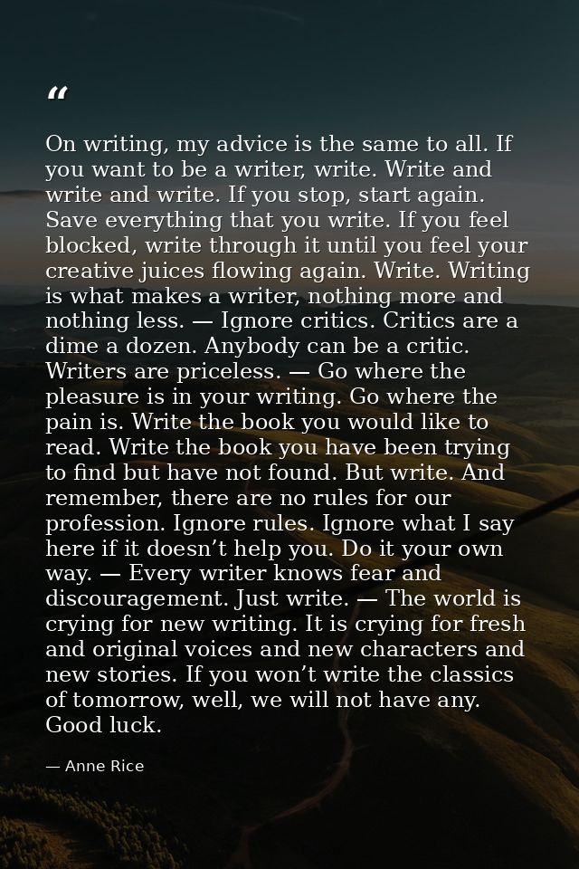 On writing, my advice is the same to all. If you want to be a writer, write. Write and write and write. If you stop, sta — Anne Rice