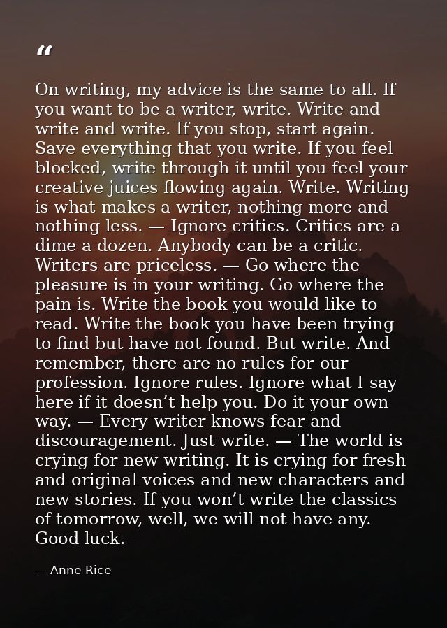 On writing, my advice is the same to all. If you want to be a writer, write. Write and write and write. If you stop, sta — Anne Rice