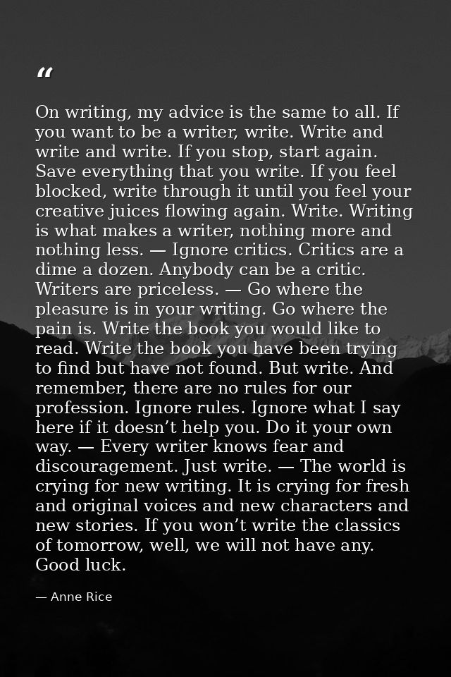 On writing, my advice is the same to all. If you want to be a writer, write. Write and write and write. If you stop, sta — Anne Rice
