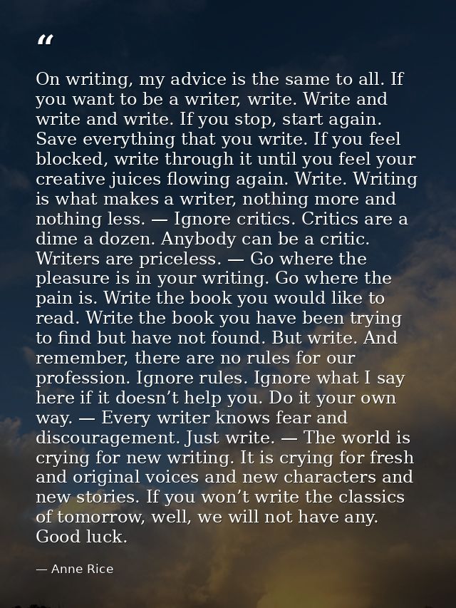 On writing, my advice is the same to all. If you want to be a writer, write. Write and write and write. If you stop, sta — Anne Rice