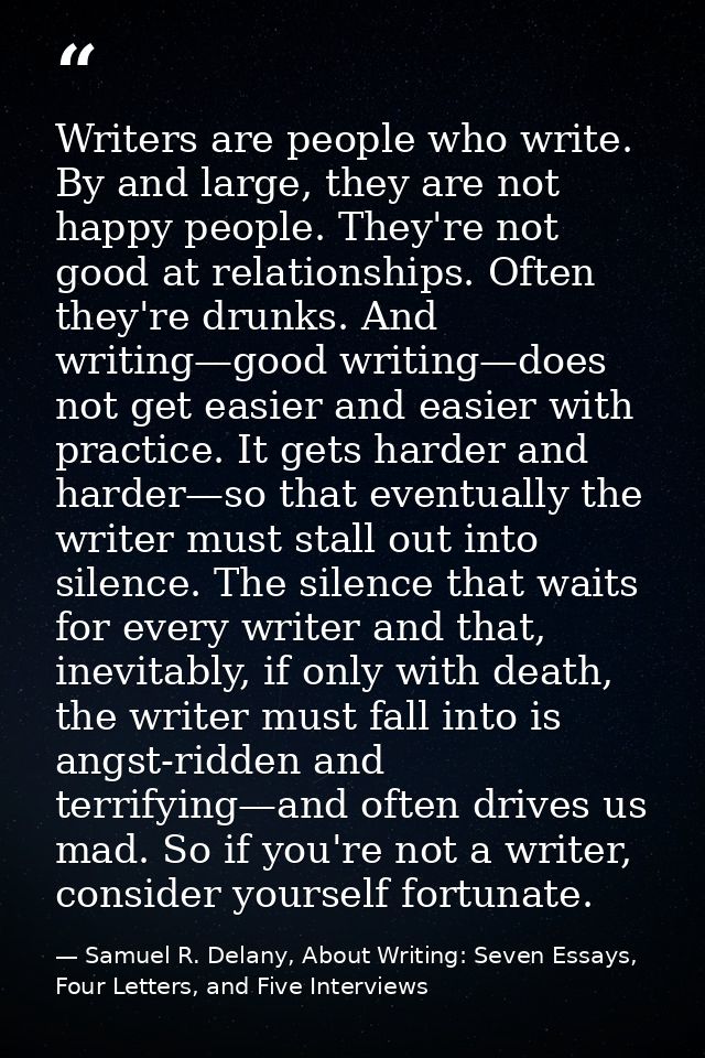 Writers are people who write. By and large, they are not happy people. They're not good at relationships. Often they're  — Samuel R. Delany, About Writing: Seven Essays, Four Letters, and Five Interviews