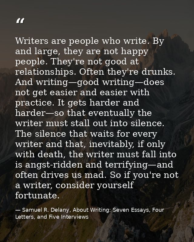 Writers are people who write. By and large, they are not happy people. They're not good at relationships. Often they're  — Samuel R. Delany, About Writing: Seven Essays, Four Letters, and Five Interviews