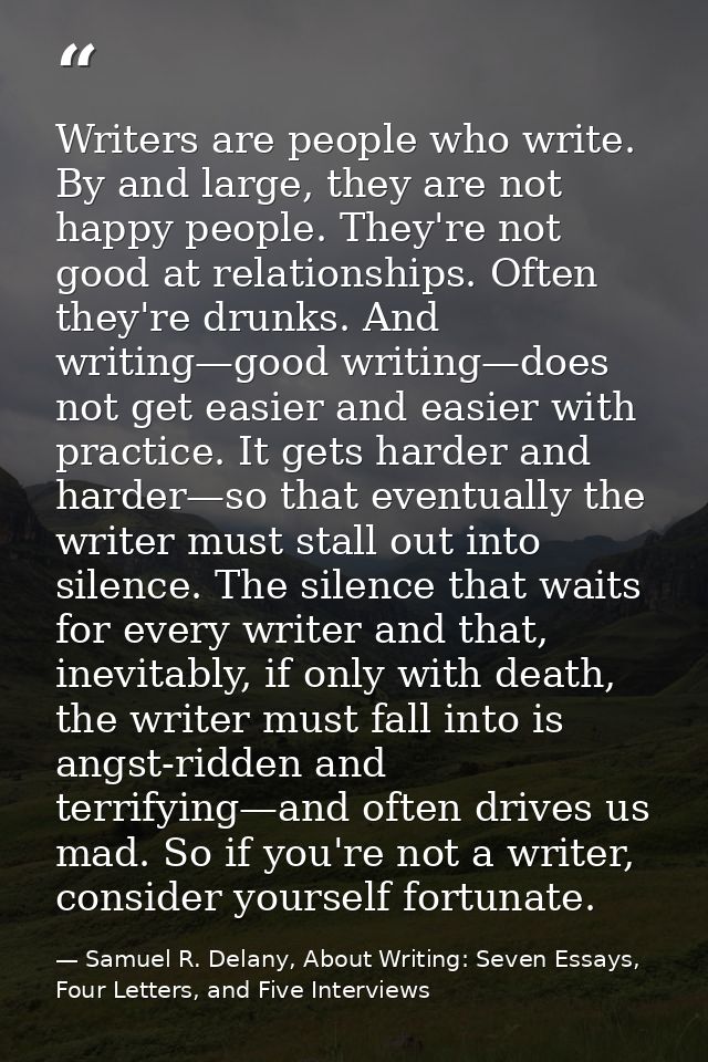 Writers are people who write. By and large, they are not happy people. They're not good at relationships. Often they're  — Samuel R. Delany, About Writing: Seven Essays, Four Letters, and Five Interviews