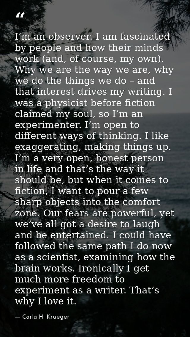 I’m an observer. I am fascinated by people and how their minds work (and, of course, my own). Why we are the way we are, — Carla H. Krueger