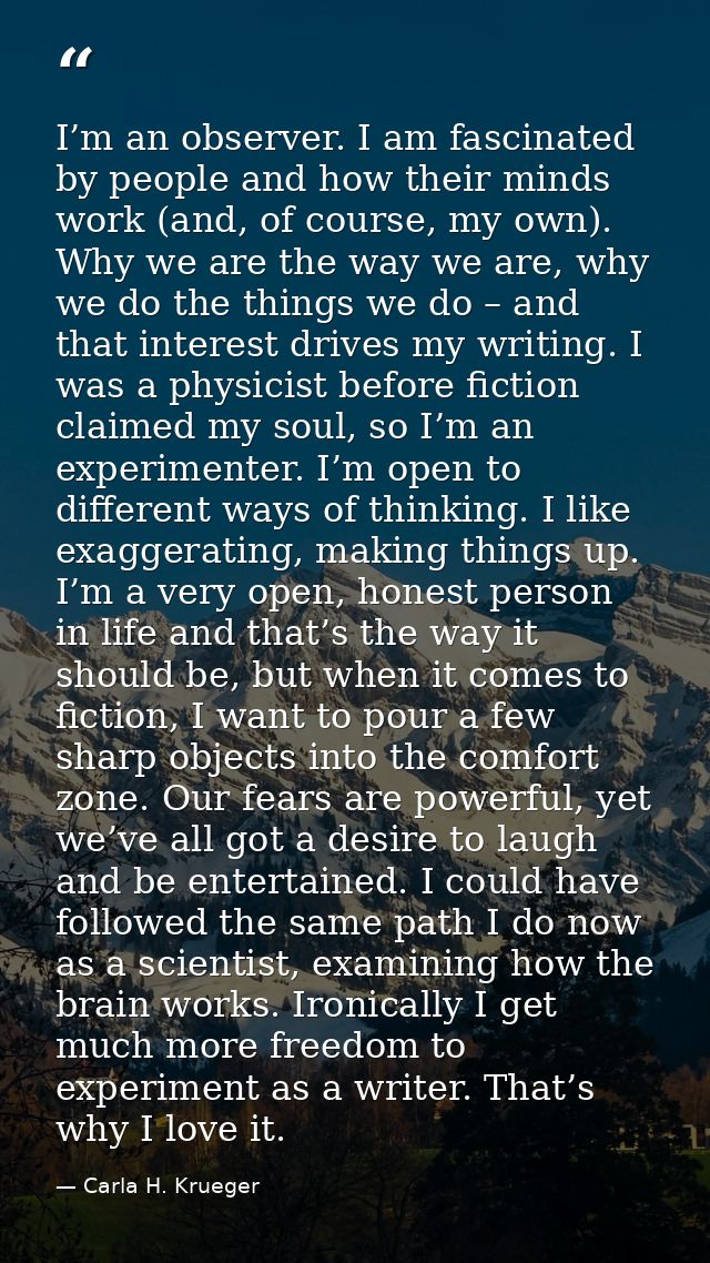 I’m an observer. I am fascinated by people and how their minds work (and, of course, my own). Why we are the way we are, — Carla H. Krueger