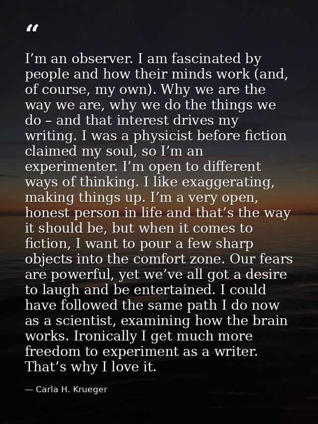 I’m an observer. I am fascinated by people and how their minds work (and, of course, my own). Why we are the way we are, — Carla H. Krueger