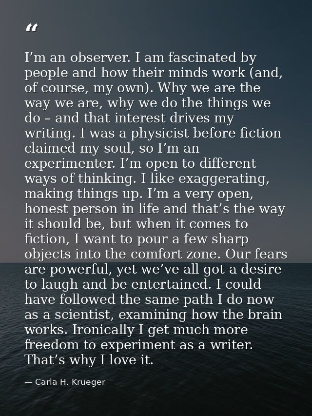 I’m an observer. I am fascinated by people and how their minds work (and, of course, my own). Why we are the way we are, — Carla H. Krueger