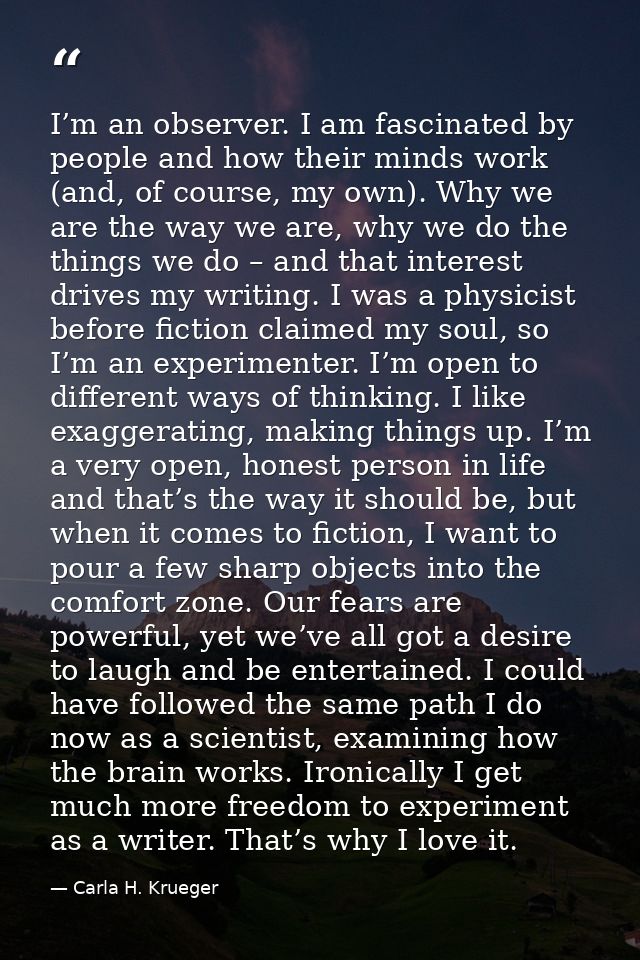 I’m an observer. I am fascinated by people and how their minds work (and, of course, my own). Why we are the way we are, — Carla H. Krueger
