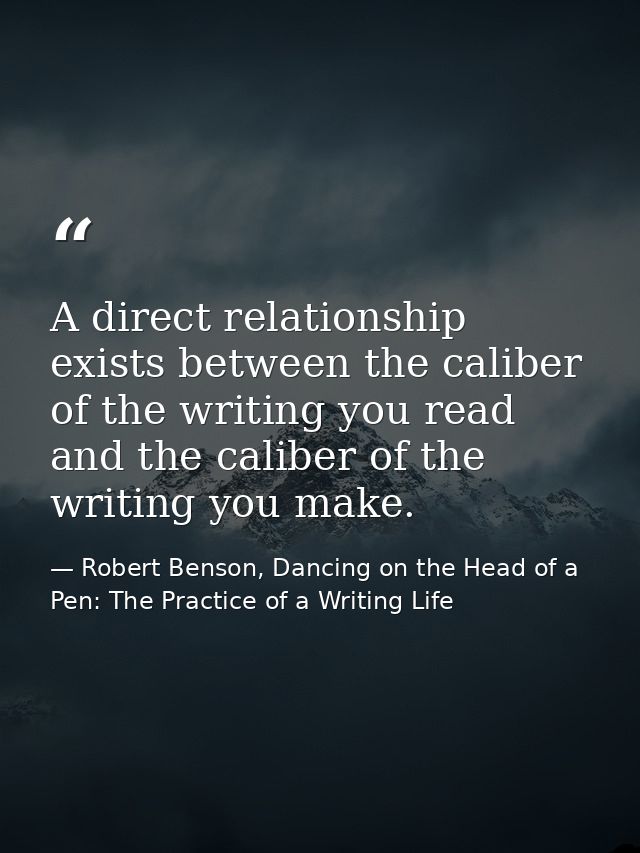 A direct relationship exists between the caliber of the writing you read and the caliber of the writing you make. — Robert Benson, Dancing on the Head of a Pen: The Practice of a Writing Life