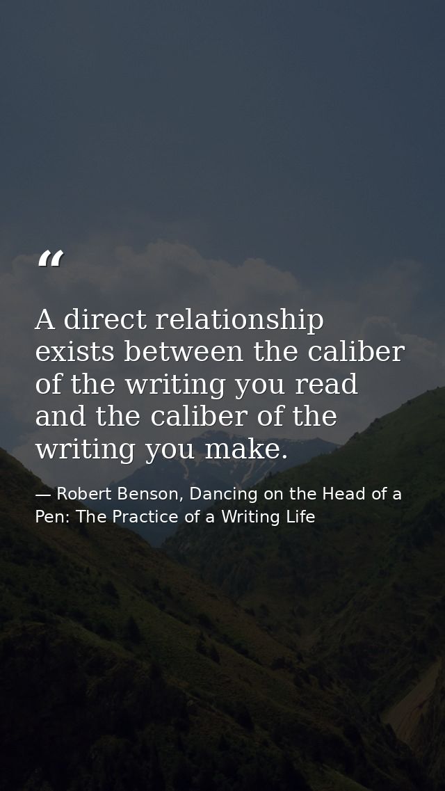 A direct relationship exists between the caliber of the writing you read and the caliber of the writing you make. — Robert Benson, Dancing on the Head of a Pen: The Practice of a Writing Life