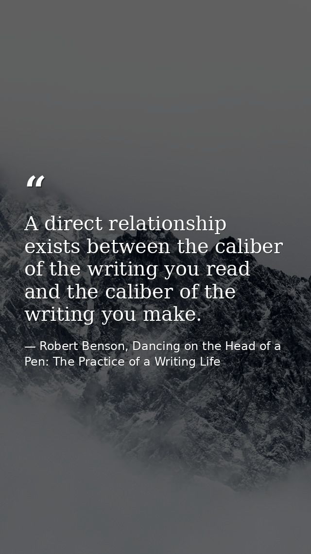 A direct relationship exists between the caliber of the writing you read and the caliber of the writing you make. — Robert Benson, Dancing on the Head of a Pen: The Practice of a Writing Life