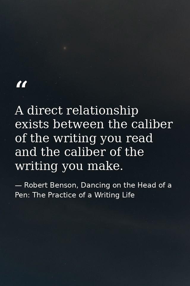 A direct relationship exists between the caliber of the writing you read and the caliber of the writing you make. — Robert Benson, Dancing on the Head of a Pen: The Practice of a Writing Life