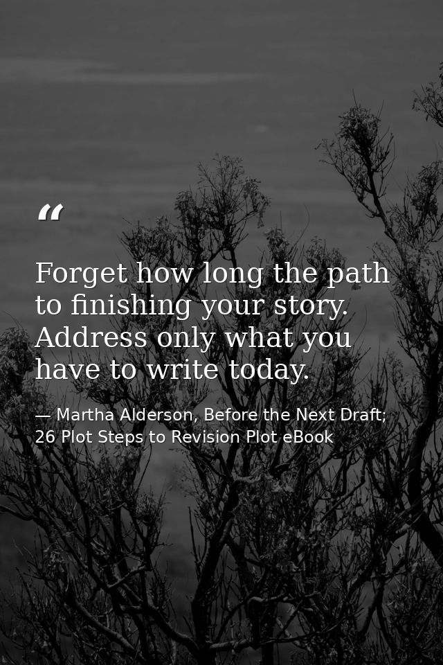 Forget how long the path to finishing your story. Address only what you have to write today. — Martha Alderson, Before the Next Draft; 26 Plot Steps to Revision Plot eBook