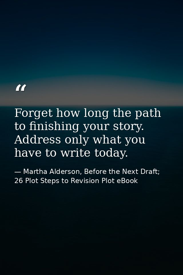 Forget how long the path to finishing your story. Address only what you have to write today. — Martha Alderson, Before the Next Draft; 26 Plot Steps to Revision Plot eBook