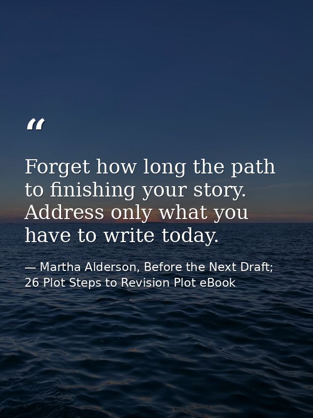 Forget how long the path to finishing your story. Address only what you have to write today. — Martha Alderson, Before the Next Draft; 26 Plot Steps to Revision Plot eBook