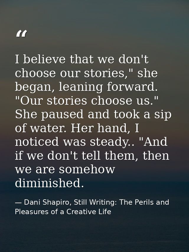 I believe that we don't choose our stories," she began, leaning forward. "Our stories choose us." She paused and took a  — Dani Shapiro, Still Writing: The Perils and Pleasures of a Creative Life