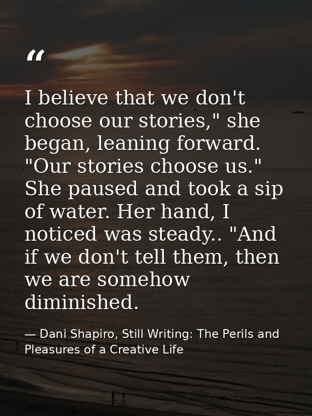 I believe that we don't choose our stories," she began, leaning forward. "Our stories choose us." She paused and took a  — Dani Shapiro, Still Writing: The Perils and Pleasures of a Creative Life