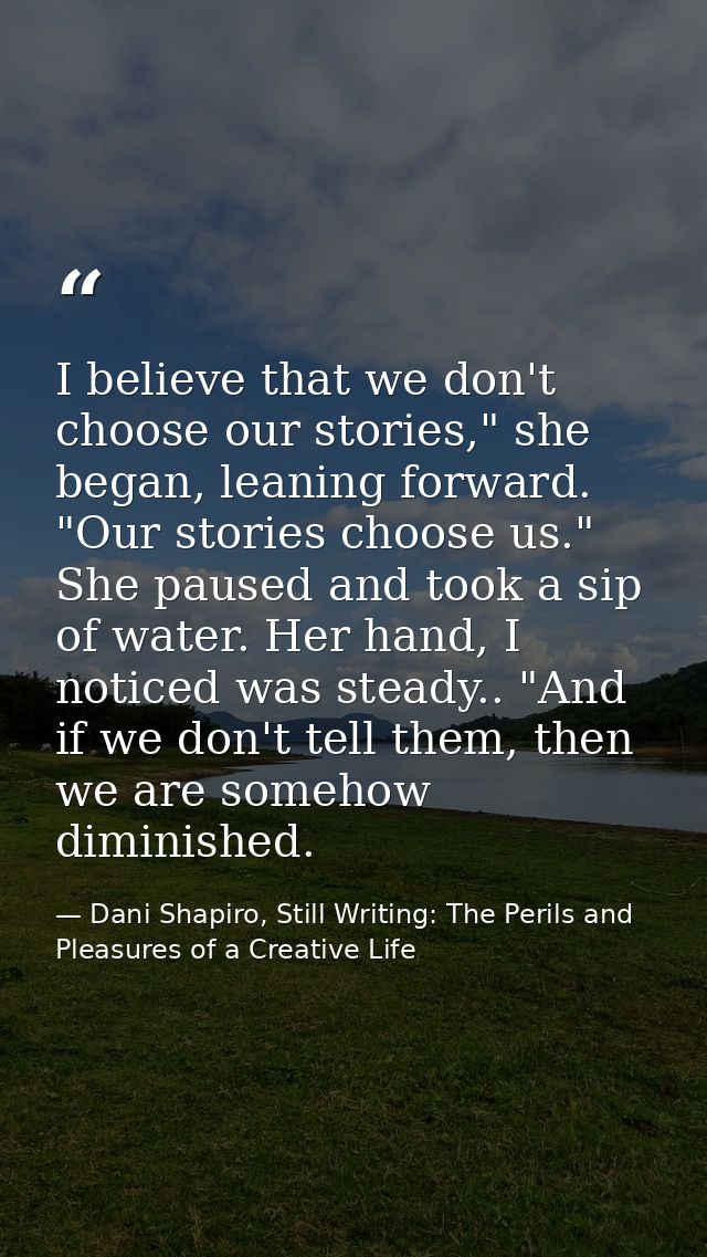 I believe that we don't choose our stories," she began, leaning forward. "Our stories choose us." She paused and took a  — Dani Shapiro, Still Writing: The Perils and Pleasures of a Creative Life