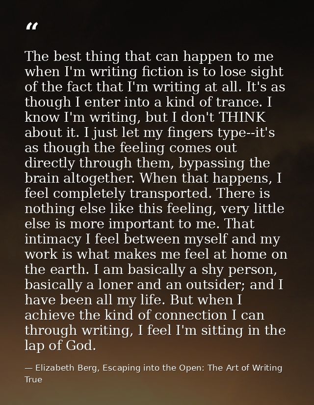The best thing that can happen to me when I'm writing fiction is to lose sight of the fact that I'm writing at all. It's — Elizabeth Berg, Escaping into the Open: The Art of Writing True