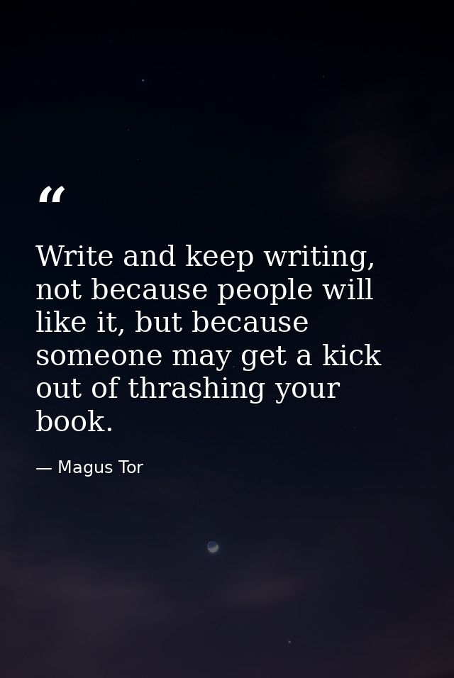 Write and keep writing, not because people will like it, but because someone may get a kick out of thrashing your book. — Magus Tor