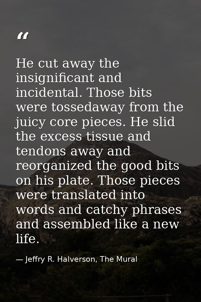 He cut away the insignificant and incidental. Those bits were tossedaway from the juicy core pieces. He slid the excess  — Jeffry R. Halverson, The Mural