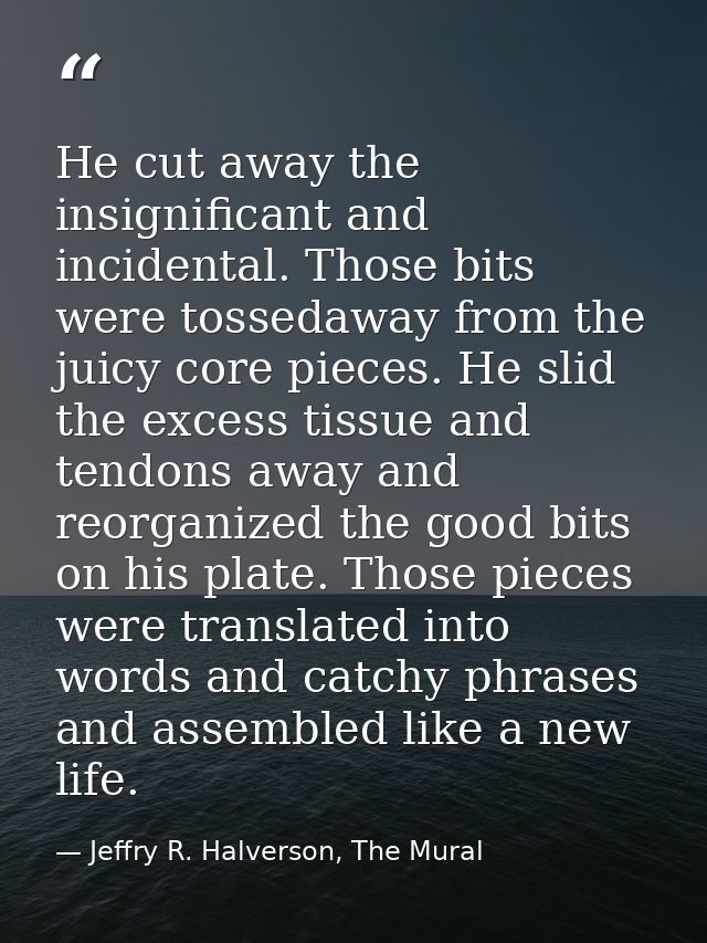 He cut away the insignificant and incidental. Those bits were tossedaway from the juicy core pieces. He slid the excess  — Jeffry R. Halverson, The Mural