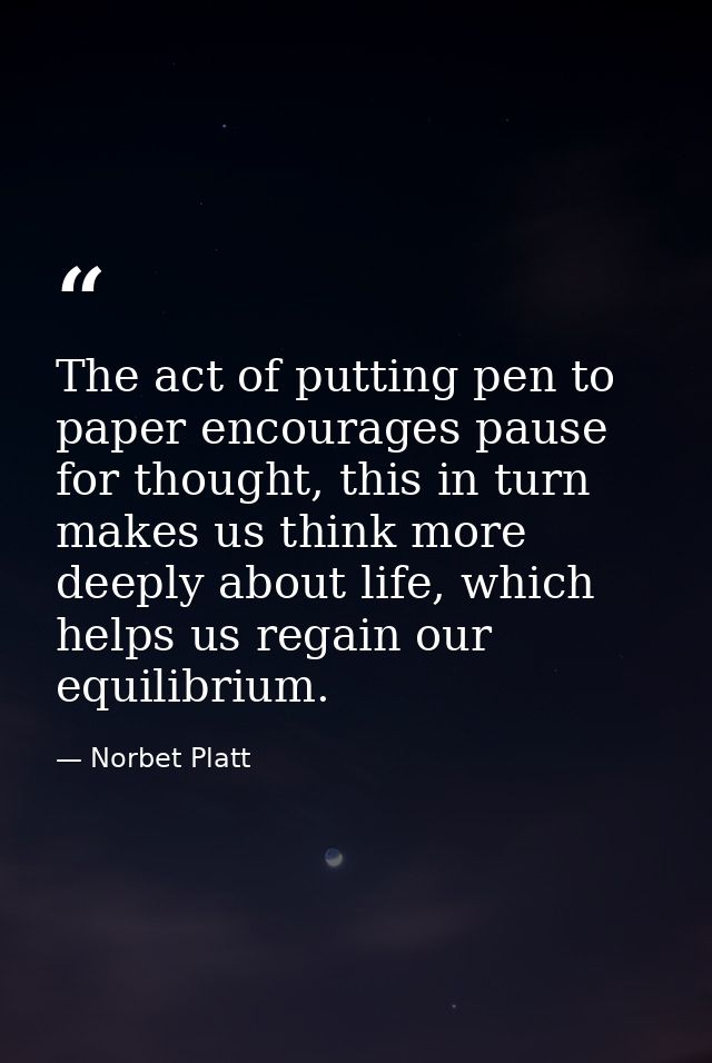 The act of putting pen to paper encourages pause for thought, this in turn makes us think more deeply about life, which  — Norbet Platt