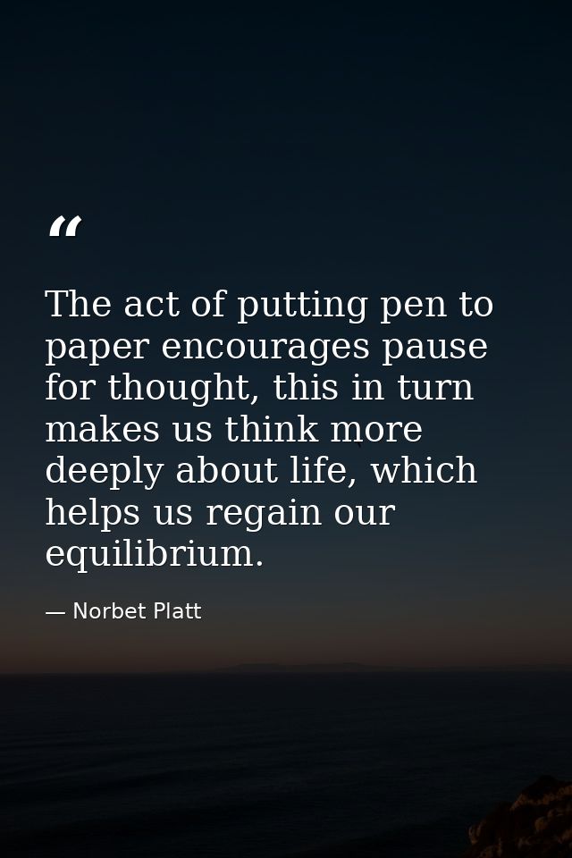 The act of putting pen to paper encourages pause for thought, this in turn makes us think more deeply about life, which  — Norbet Platt