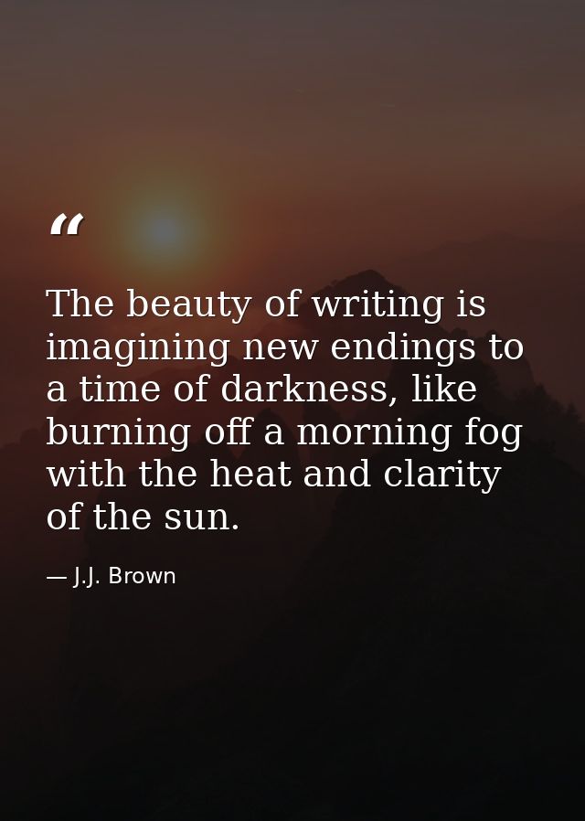 The beauty of writing is imagining new endings to a time of darkness, like burning off a morning fog with the heat and c — J.J. Brown