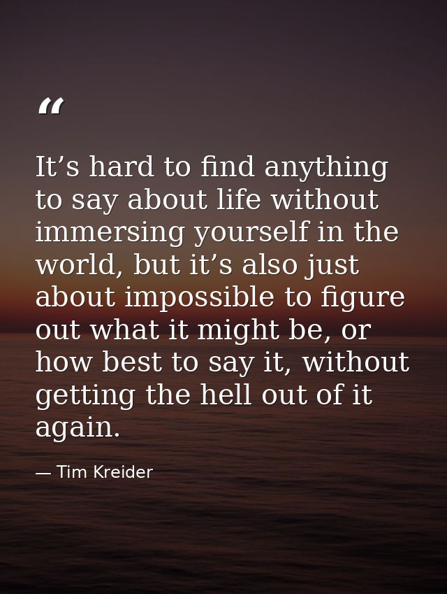 It’s hard to find anything to say about life without immersing yourself in the world, but it’s also just about impossibl — Tim Kreider