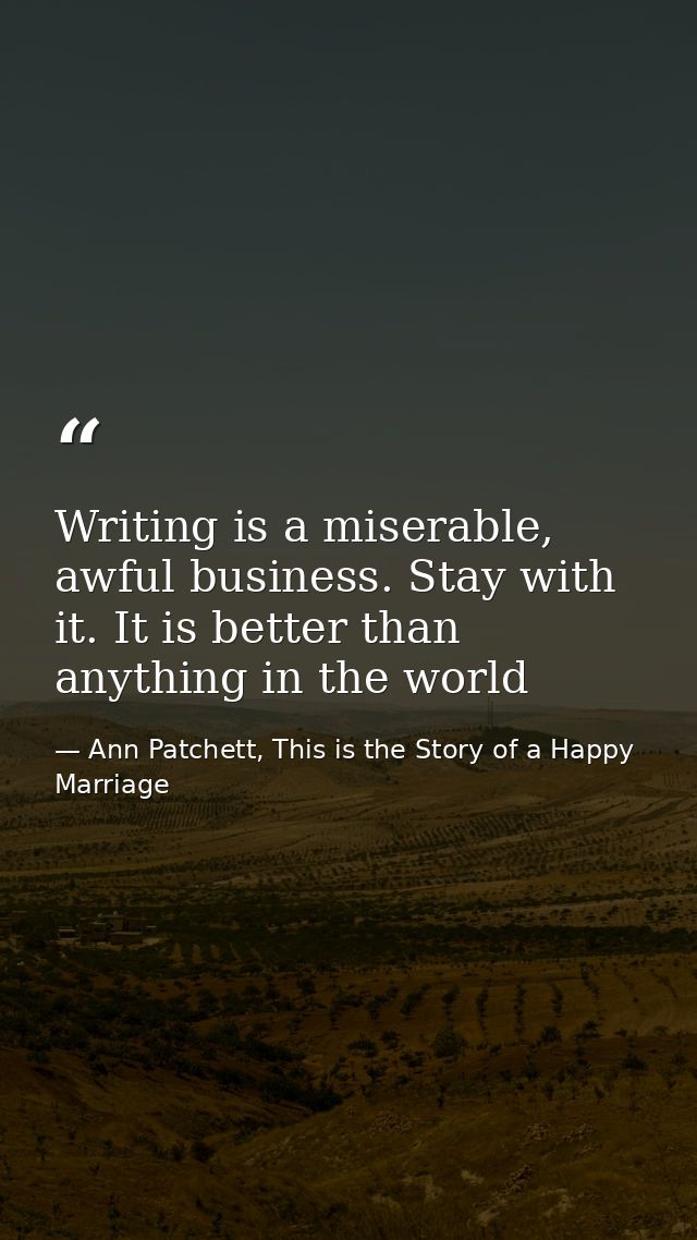 Writing is a miserable, awful business. Stay with it. It is better than anything in the world — Ann Patchett, This is the Story of a Happy Marriage